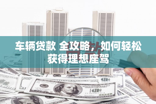 章丘车辆贷款 全攻略，如何轻松获得理想座驾