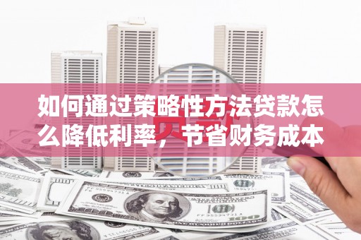 章丘如何通过策略性方法贷款怎么降低利率，节省财务成本