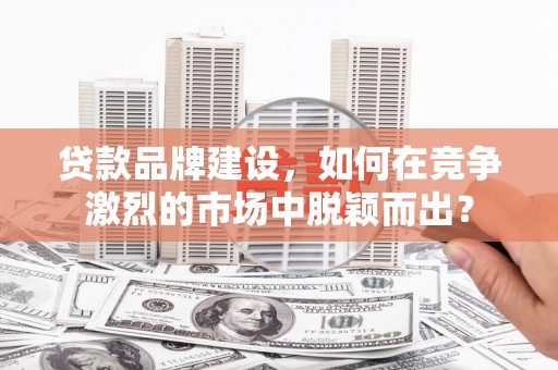 章丘贷款品牌建设，如何在竞争激烈的市场中脱颖而出？