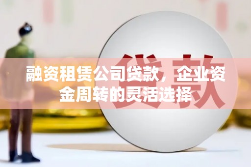 章丘融资租赁公司贷款，企业资金周转的灵活选择