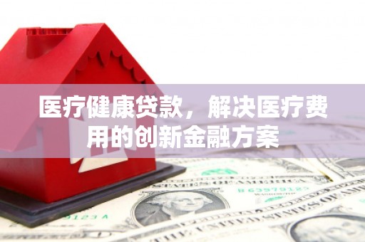 章丘医疗健康贷款，解决医疗费用的创新金融方案
