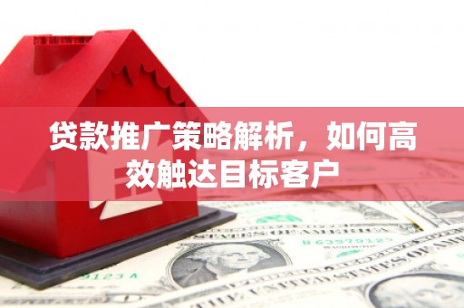章丘贷款推广策略解析，如何高效触达目标客户