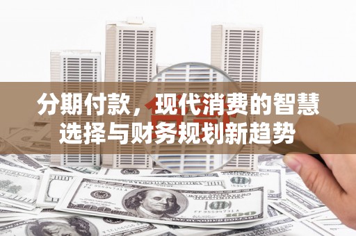 章丘分期付款，现代消费的智慧选择与财务规划新趋势