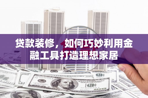 章丘贷款装修，如何巧妙利用金融工具打造理想家居