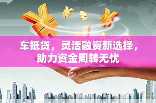 章丘车抵贷，灵活融资新选择，助力资金周转无忧