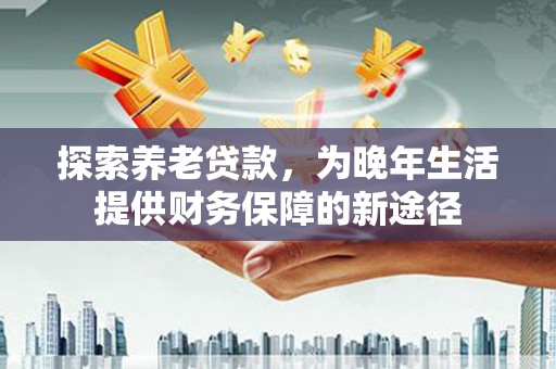章丘探索养老贷款，为晚年生活提供财务保障的新途径