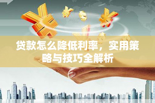 章丘贷款怎么降低利率，实用策略与技巧全解析