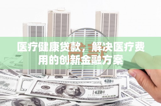 章丘医疗健康贷款，解决医疗费用的创新金融方案