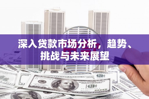 章丘深入贷款市场分析，趋势、挑战与未来展望