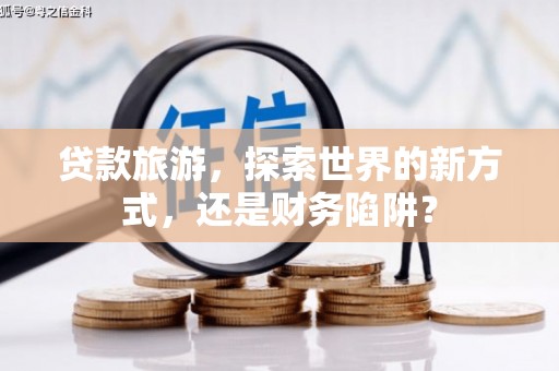 章丘贷款旅游，探索世界的新方式，还是财务陷阱？