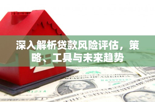 章丘深入解析贷款风险评估，策略、工具与未来趋势