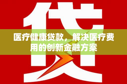 章丘医疗健康贷款，解决医疗费用的创新金融方案